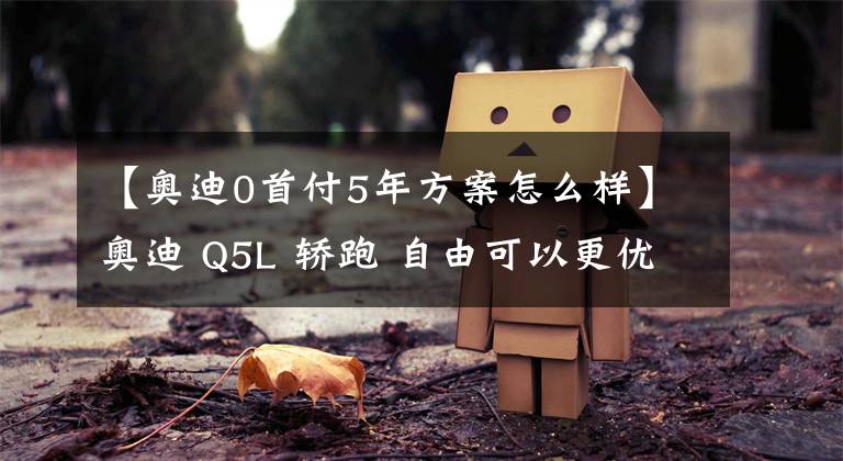 【奥迪0首付5年方案怎么样】奥迪 Q5L 轿跑 自由可以更优雅