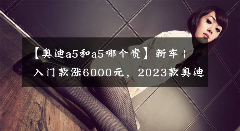【奥迪a5和a5哪个贵】新车 | 入门款涨6000元，2023款奥迪A5 Sportback上市，售38.58万起