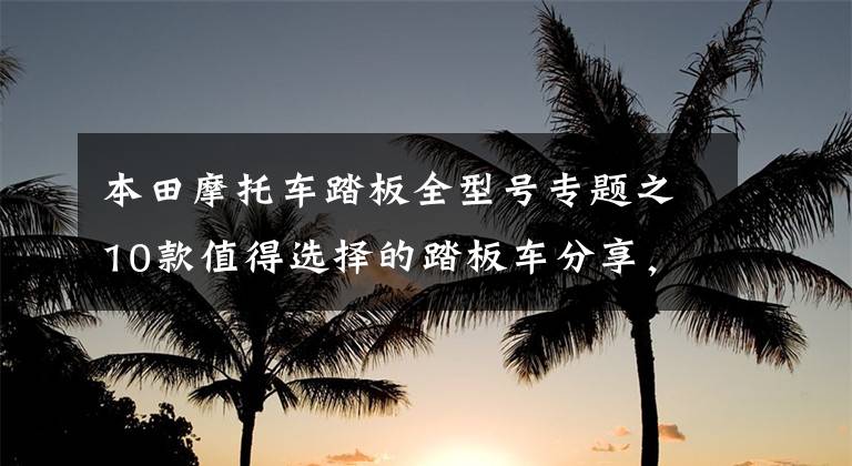 本田摩托车踏板全型号专题之10款值得选择的踏板车分享，不光只是中大小绵羊，还有跨界先锋
