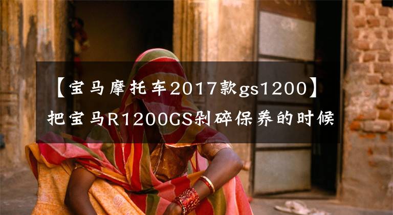 【宝马摩托车2017款gs1200】把宝马R1200GS剁碎保养的时候傻眼睛，保养一次1700次，养不起。