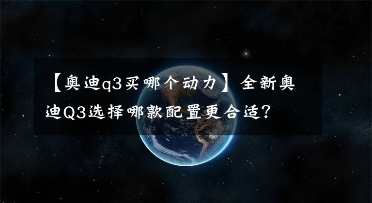 【奥迪q3买哪个动力】全新奥迪Q3选择哪款配置更合适？