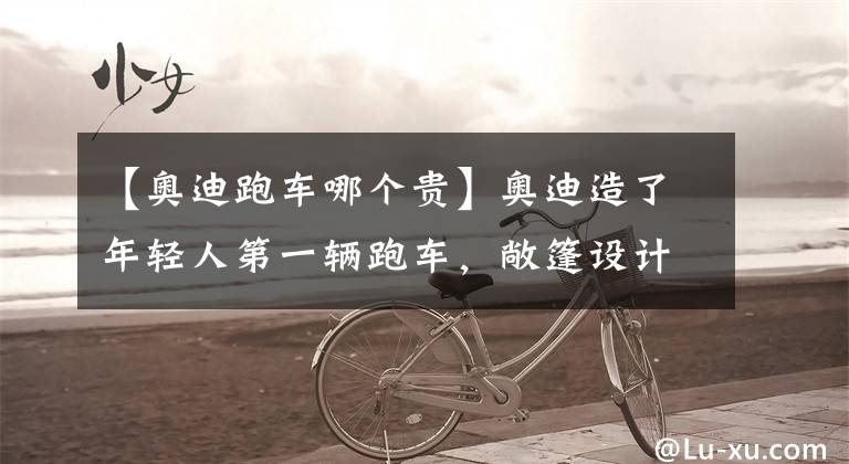 【奥迪跑车哪个贵】奥迪造了年轻人第一辆跑车，敞篷设计，配无框门，搭载2.0T，37万