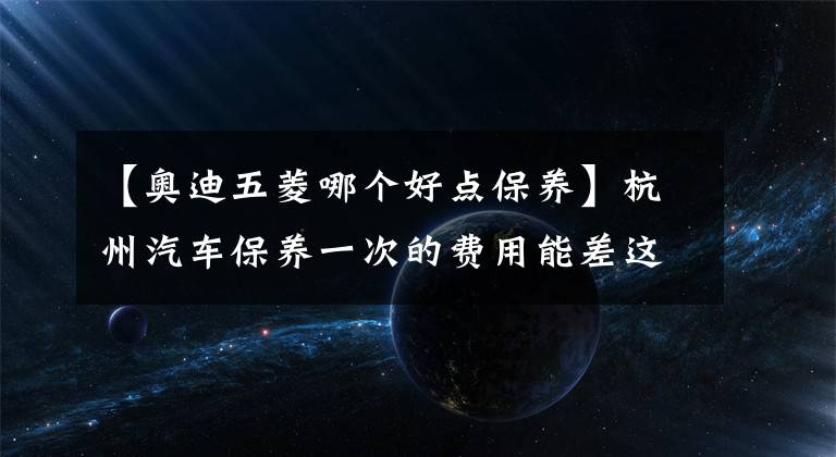 【奥迪五菱哪个好点保养】杭州汽车保养一次的费用能差这么多？您的爱车在什么层级