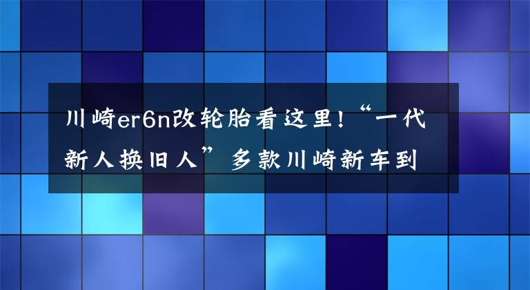 川崎er6n改轮胎看这里!“一代新人换旧人”多款川崎新车到店