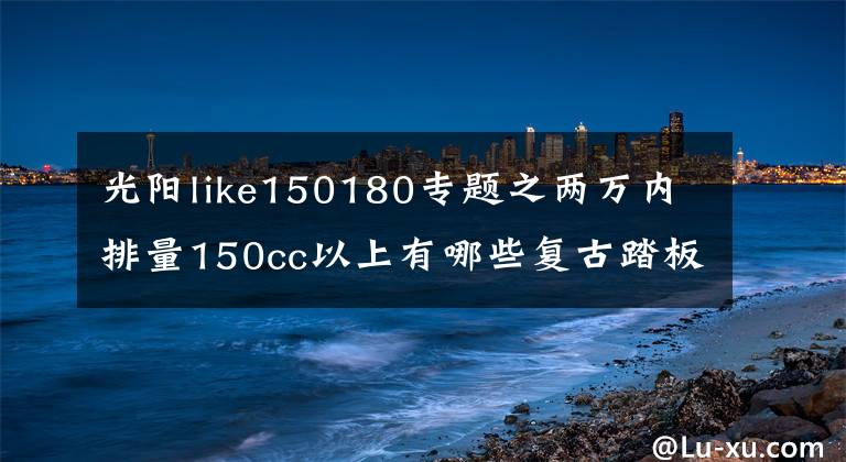 光阳like150180专题之两万内排量150cc以上有哪些复古踏板车