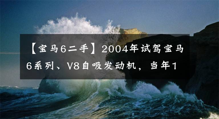 【宝马6二手】2004年试驾宝马6系列、V8自吸发动机，当年130万人为什么没有到位？