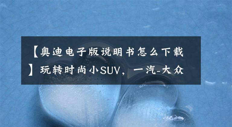 【奥迪电子版说明书怎么下载】玩转时尚小SUV，一汽-大众奥迪Q3多媒体用车手册