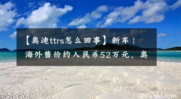 【奥迪ttrs怎么回事】新车 | 海外售价约人民币52万元，奥迪TT RS传承版发布，配五缸动力