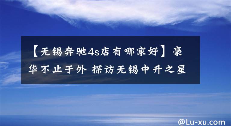 【无锡奔驰4s店有哪家好】豪华不止于外 探访无锡中升之星奔驰店