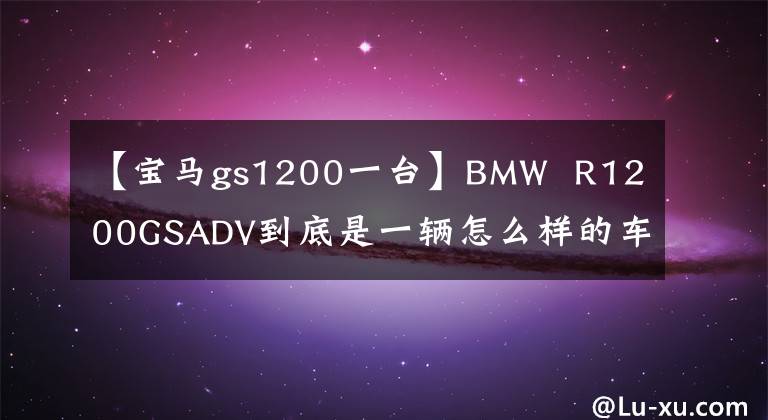 【宝马gs1200一台】BMW  R1200GSADV到底是一辆怎么样的车，我会通过三年骑行的经验告诉你。