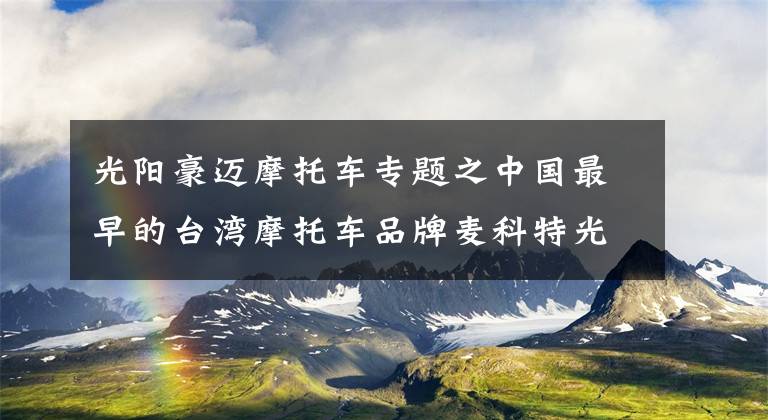 光阳豪迈摩托车专题之中国最早的台湾摩托车品牌麦科特光阳正式宣告倒闭