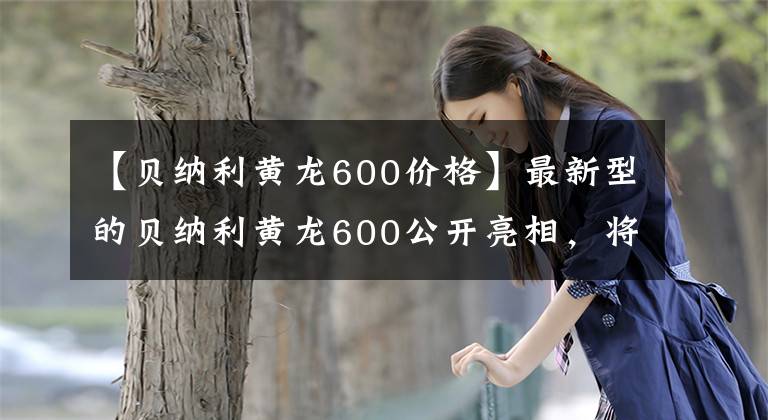 【贝纳利黄龙600价格】最新型的贝纳利黄龙600公开亮相，将在米兰车展上亮相，或者有两个不同的版本