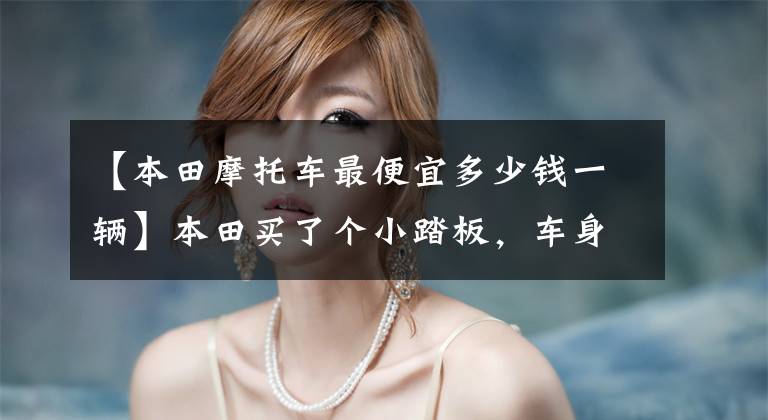 【本田摩托车最便宜多少钱一辆】本田买了个小踏板，车身轻便，动力充足，油耗2.2L，送货也很合适。
