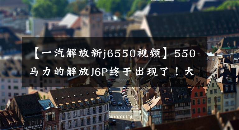 【一汽解放新j6550视频】550马力的解放J6P终于出现了！大米白色的内部装饰看起来很好，不行。