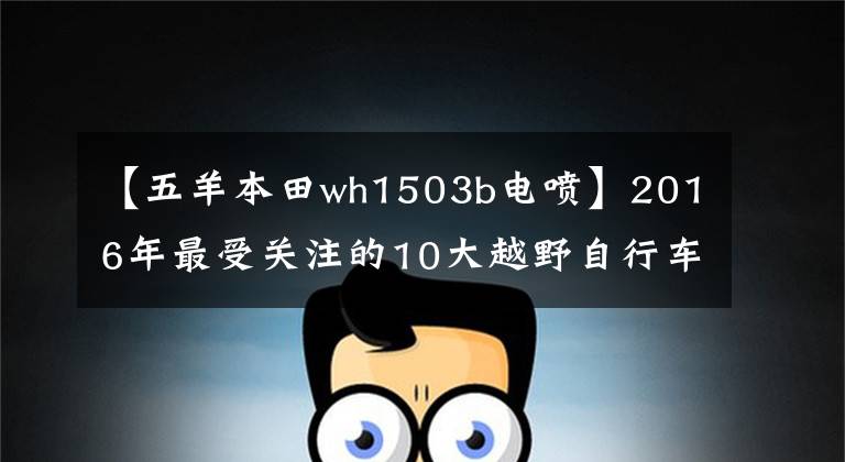 【五羊本田wh1503b电喷】2016年最受关注的10大越野自行车