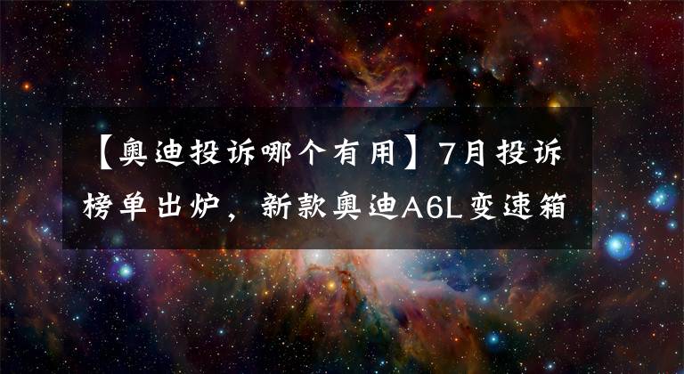 【奥迪投诉哪个有用】7月投诉榜单出炉，新款奥迪A6L变速箱的投诉飙升
