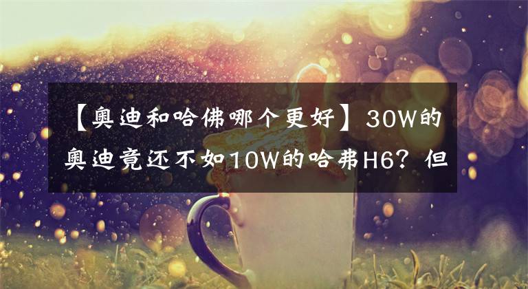 【奥迪和哈佛哪个更好】30W的奥迪竟还不如10W的哈弗H6？但在这点上，它比大部分车都厉害