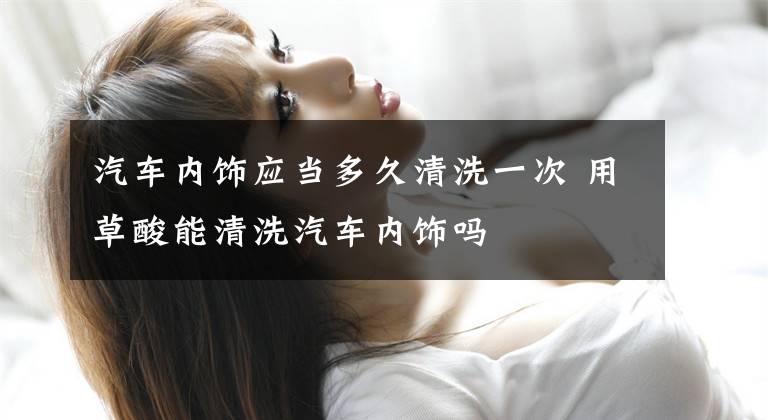 汽车内饰应当多久清洗一次 用草酸能清洗汽车内饰吗