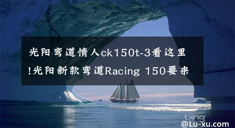 光阳弯道情人ck150t-3看这里!光阳新款弯道Racing 150要来了，售价会比老款13980贵多少？