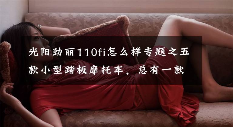 光阳劲丽110fi怎么样专题之五款小型踏板摩托车，总有一款适合你