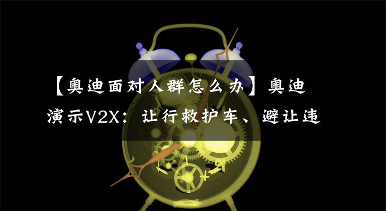 【奥迪面对人群怎么办】奥迪演示V2X：让行救护车、避让违规行人、预知抛洒物等13类场景