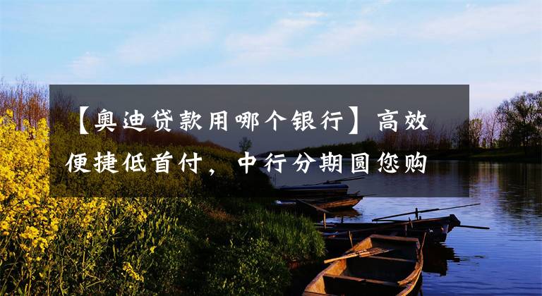 【奥迪贷款用哪个银行】高效便捷低首付，中行分期圆您购车梦