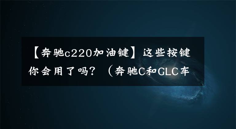 【奔驰c220加油键】这些按键你会用了吗？（奔驰C和GLC车主收藏）