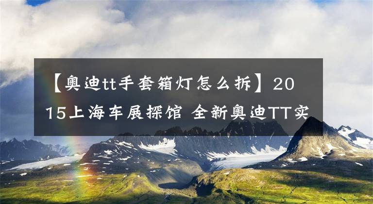 【奥迪tt手套箱灯怎么拆】2015上海车展探馆 全新奥迪TT实拍解析