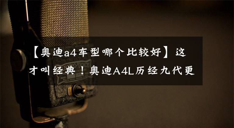 【奥迪a4车型哪个比较好】这才叫经典！奥迪A4L历经九代更迭，成为中型车市场中的最强者