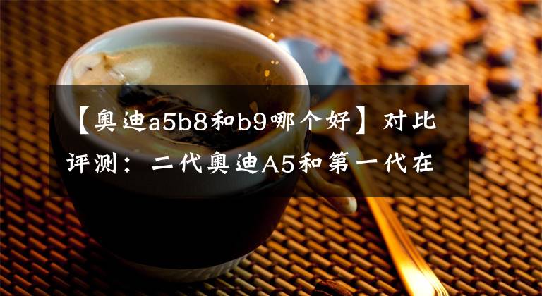 【奥迪a5b8和b9哪个好】对比评测：二代奥迪A5和第一代在设计上有什么不同？