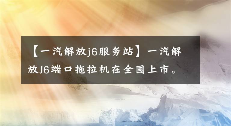 【一汽解放j6服务站】一汽解放J6端口拖拉机在全国上市。
