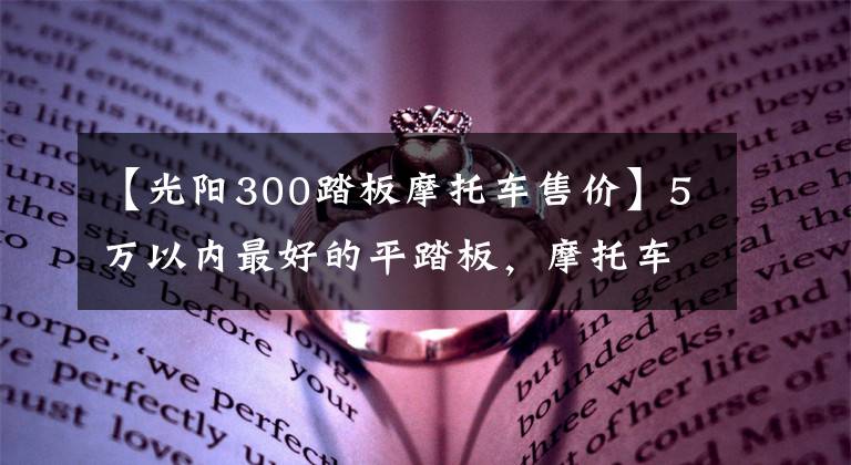 【光阳300踏板摩托车售价】5万以内最好的平踏板，摩托车是哪一款？
