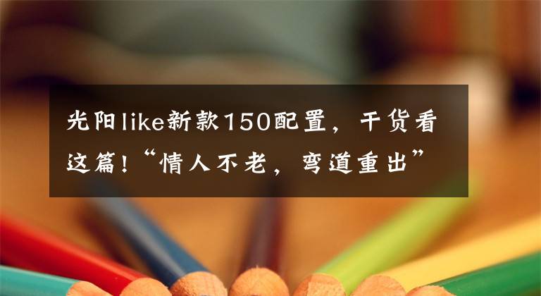 光阳like新款150配置，干货看这篇!“情人不老，弯道重出”光阳新款150上市！降价还增配