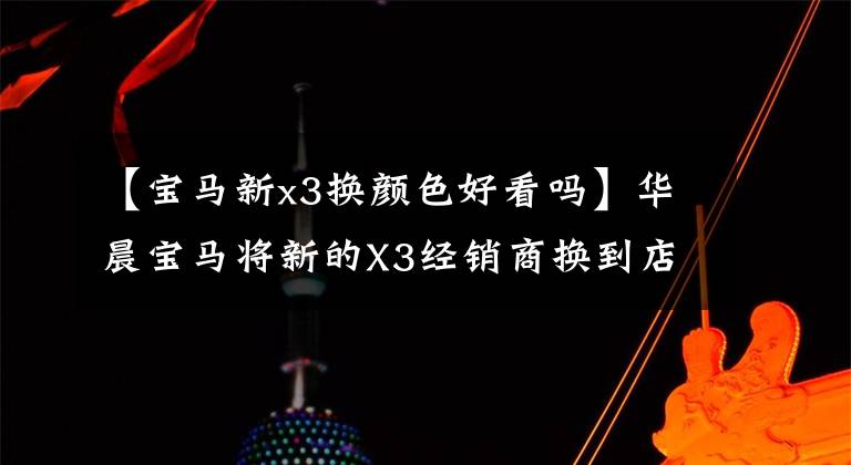 【宝马新x3换颜色好看吗】华晨宝马将新的X3经销商换到店里了！和黑武士很配！