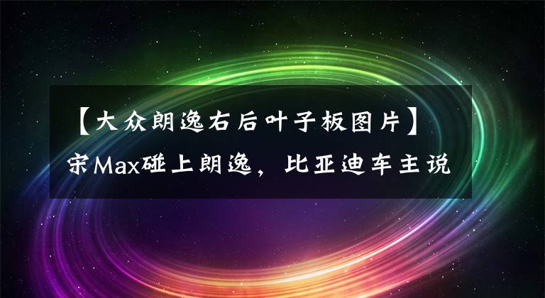 【大众朗逸右后叶子板图片】宋Max碰上朗逸，比亚迪车主说：国产车真的没让人失望