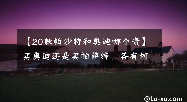 【20款帕沙特和奥迪哪个贵】买奥迪还是买帕萨特，各有何优势？