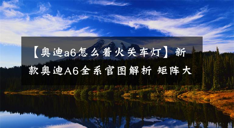 【奥迪a6怎么着火关车灯】新款奥迪A6全系官图解析 矩阵大灯到货