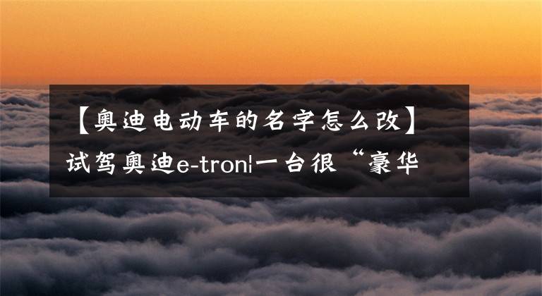 【奥迪电动车的名字怎么改】试驾奥迪e-tron|一台很“豪华”的奥迪纯电动车？