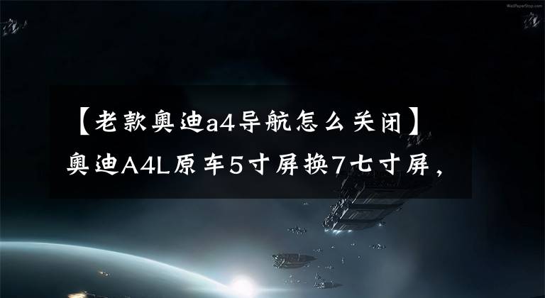 【老款奥迪a4导航怎么关闭】奥迪A4L原车5寸屏换7七寸屏，原车风格，安卓导航