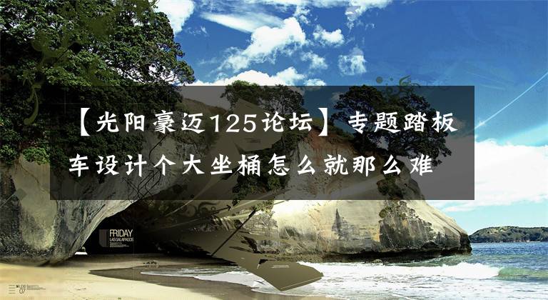 【光阳豪迈125论坛】专题踏板车设计个大坐桶怎么就那么难？