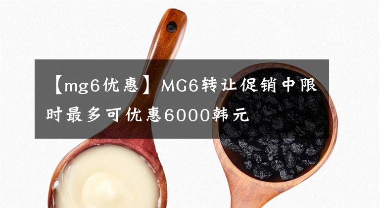 【mg6优惠】MG6转让促销中限时最多可优惠6000韩元
