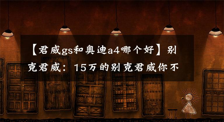 【君威gs和奥迪a4哪个好】别克君威：15万的别克君威你不买？赶紧入手吧