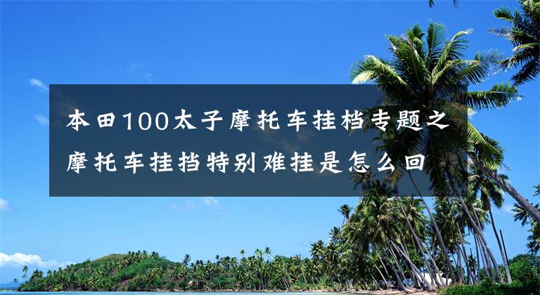本田100太子摩托车挂档专题之摩托车挂挡特别难挂是怎么回事？可能只是你的挂挡方法不对！