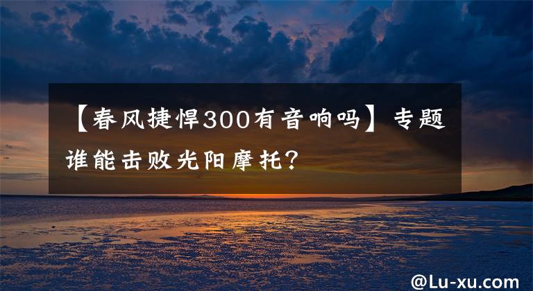 【春风捷悍300有音响吗】专题谁能击败光阳摩托？