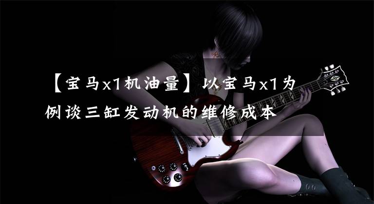 【宝马x1机油量】以宝马x1为例谈三缸发动机的维修成本