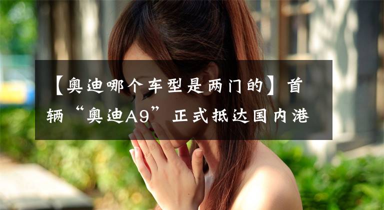 【奥迪哪个车型是两门的】首辆“奥迪A9”正式抵达国内港口，双门设计，内饰比肩概念车