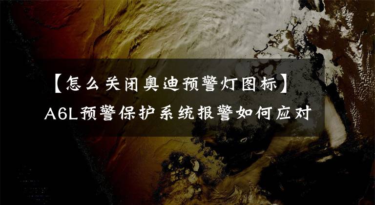 【怎么关闭奥迪预警灯图标】A6L预警保护系统报警如何应对？