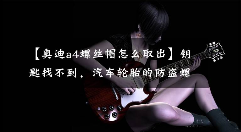 【奥迪a4螺丝帽怎么取出】钥匙找不到，汽车轮胎的防盗螺丝拧不下来，用这个办法一招搞定