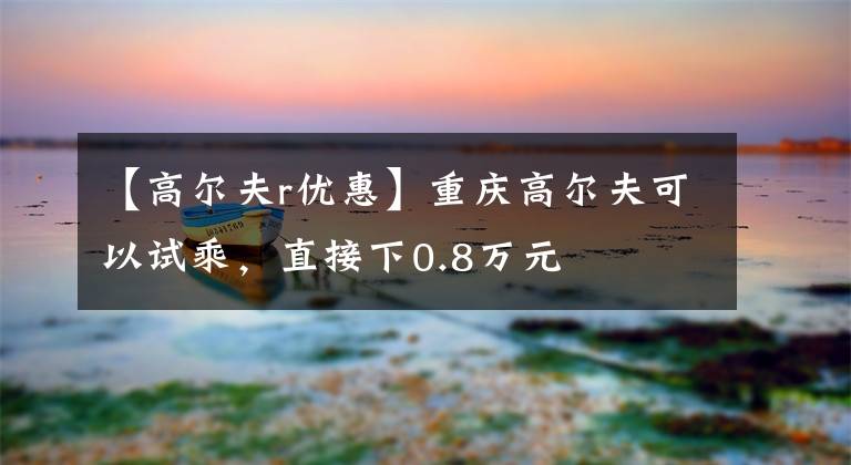 【高尔夫r优惠】重庆高尔夫可以试乘，直接下0.8万元