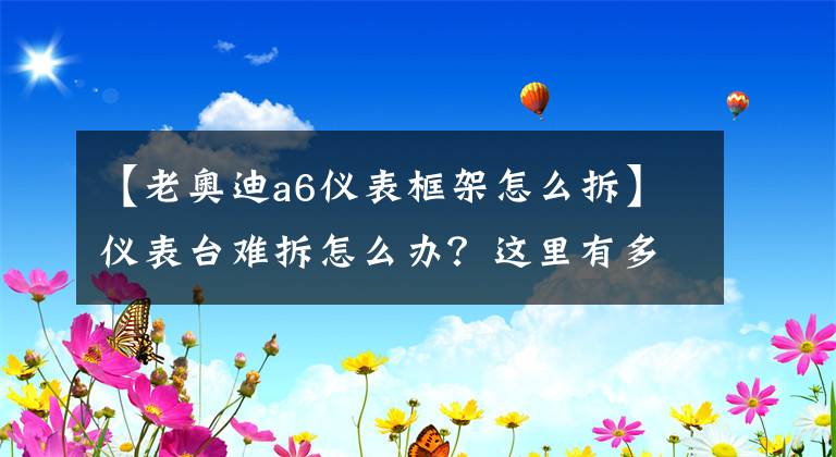 【老奥迪a6仪表框架怎么拆】仪表台难拆怎么办？这里有多种车型仪表台拆装技巧及注意事项